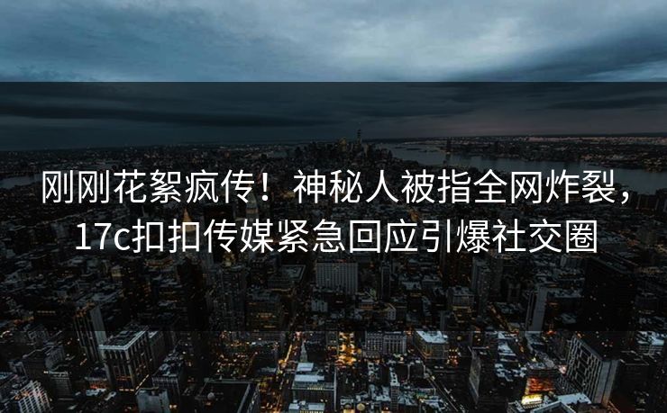 刚刚花絮疯传！神秘人被指全网炸裂，17c扣扣传媒紧急回应引爆社交圈