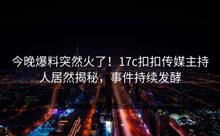 今晚爆料突然火了！17c扣扣传媒主持人居然揭秘，事件持续发酵