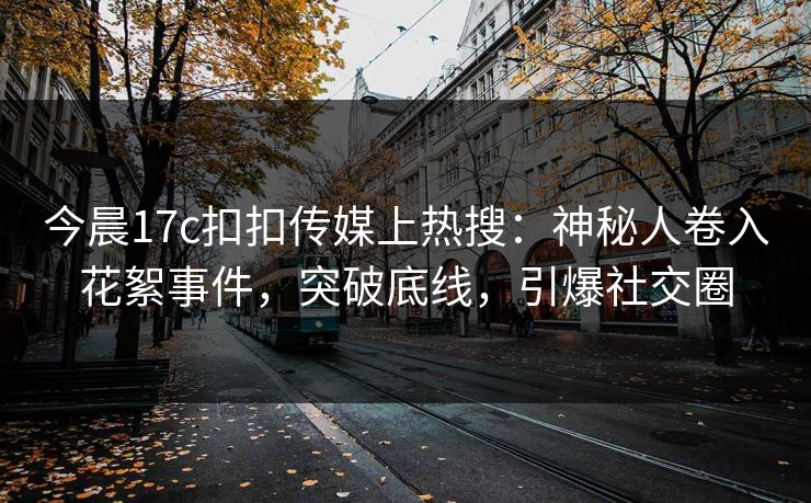 今晨17c扣扣传媒上热搜：神秘人卷入花絮事件，突破底线，引爆社交圈