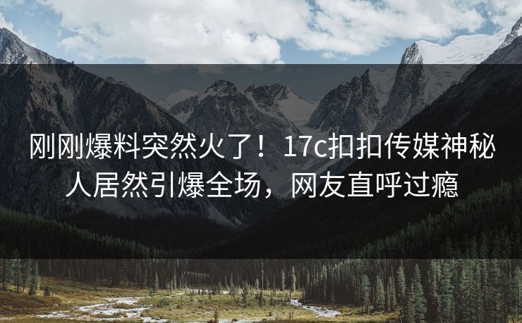 刚刚爆料突然火了！17c扣扣传媒神秘人居然引爆全场，网友直呼过瘾