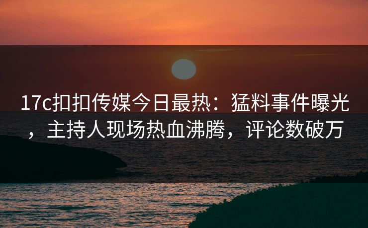 17c扣扣传媒今日最热：猛料事件曝光，主持人现场热血沸腾，评论数破万