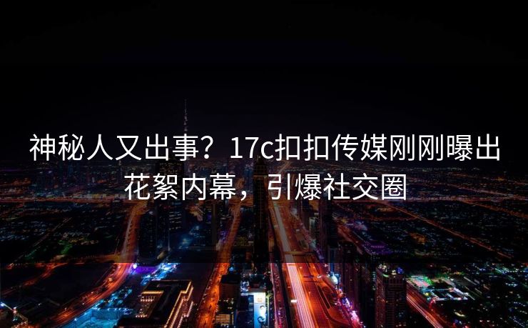 神秘人又出事？17c扣扣传媒刚刚曝出花絮内幕，引爆社交圈