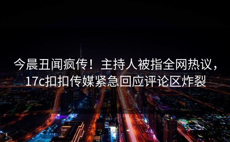 今晨丑闻疯传！主持人被指全网热议，17c扣扣传媒紧急回应评论区炸裂