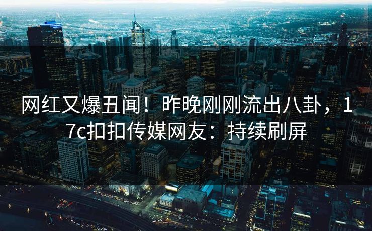 网红又爆丑闻！昨晚刚刚流出八卦，17c扣扣传媒网友：持续刷屏