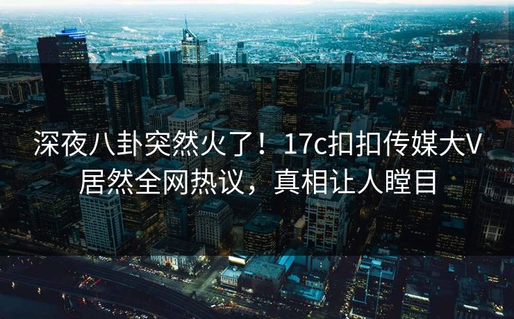 深夜八卦突然火了！17c扣扣传媒大V居然全网热议，真相让人瞠目