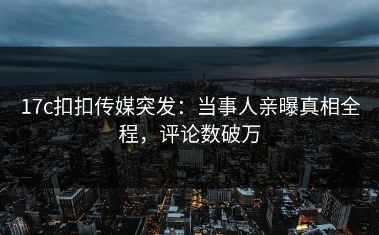 17c扣扣传媒突发：当事人亲曝真相全程，评论数破万