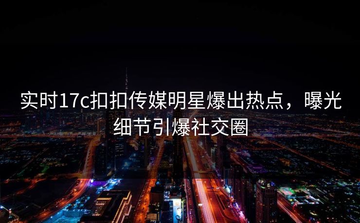实时17c扣扣传媒明星爆出热点，曝光细节引爆社交圈