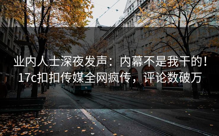 业内人士深夜发声：内幕不是我干的！17c扣扣传媒全网疯传，评论数破万