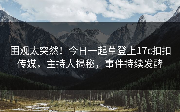 围观太突然！今日一起草登上17c扣扣传媒，主持人揭秘，事件持续发酵