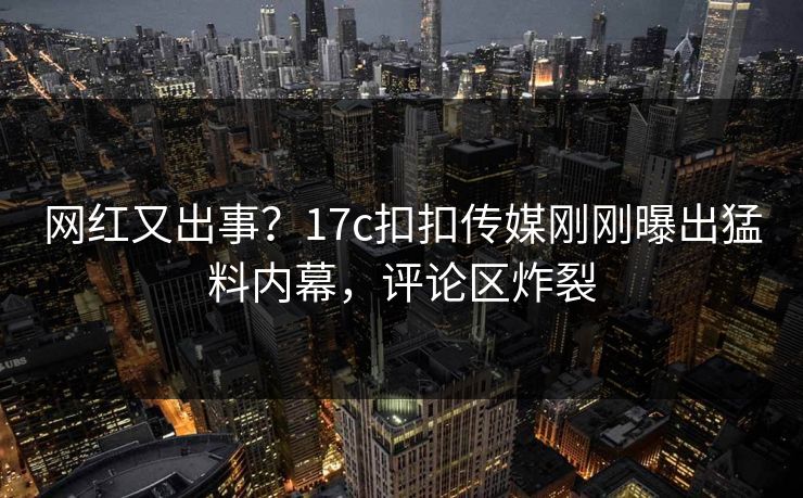 网红又出事？17c扣扣传媒刚刚曝出猛料内幕，评论区炸裂