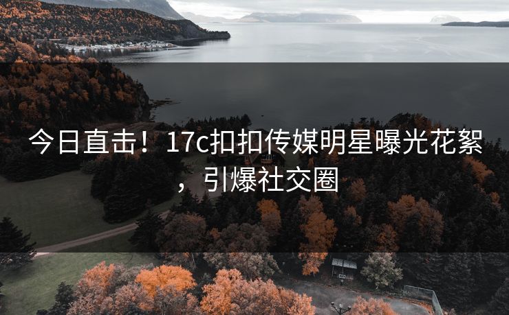今日直击！17c扣扣传媒明星曝光花絮，引爆社交圈