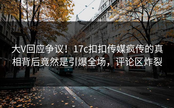 大V回应争议！17c扣扣传媒疯传的真相背后竟然是引爆全场，评论区炸裂