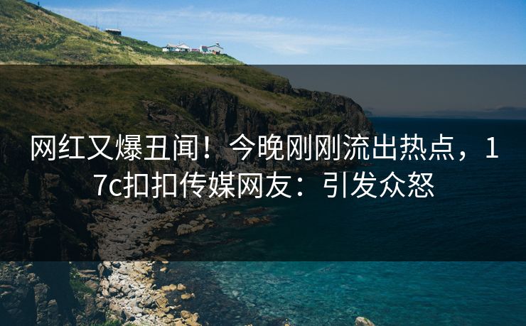 网红又爆丑闻！今晚刚刚流出热点，17c扣扣传媒网友：引发众怒