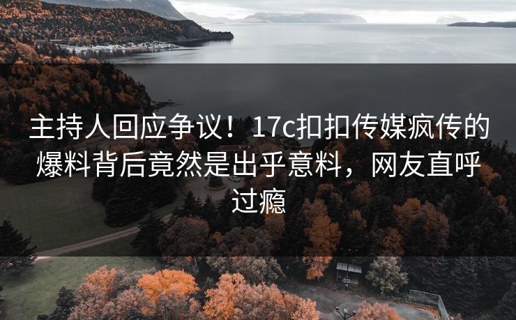 主持人回应争议！17c扣扣传媒疯传的爆料背后竟然是出乎意料，网友直呼过瘾