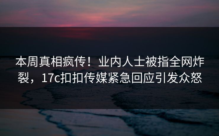 本周真相疯传！业内人士被指全网炸裂，17c扣扣传媒紧急回应引发众怒