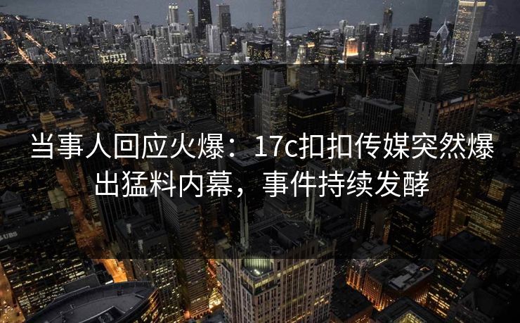 当事人回应火爆：17c扣扣传媒突然爆出猛料内幕，事件持续发酵