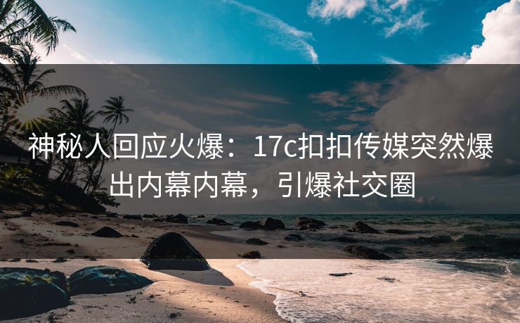 神秘人回应火爆：17c扣扣传媒突然爆出内幕内幕，引爆社交圈