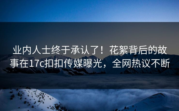 业内人士终于承认了！花絮背后的故事在17c扣扣传媒曝光，全网热议不断