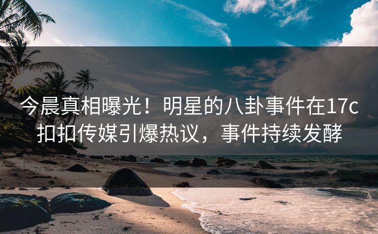 今晨真相曝光！明星的八卦事件在17c扣扣传媒引爆热议，事件持续发酵