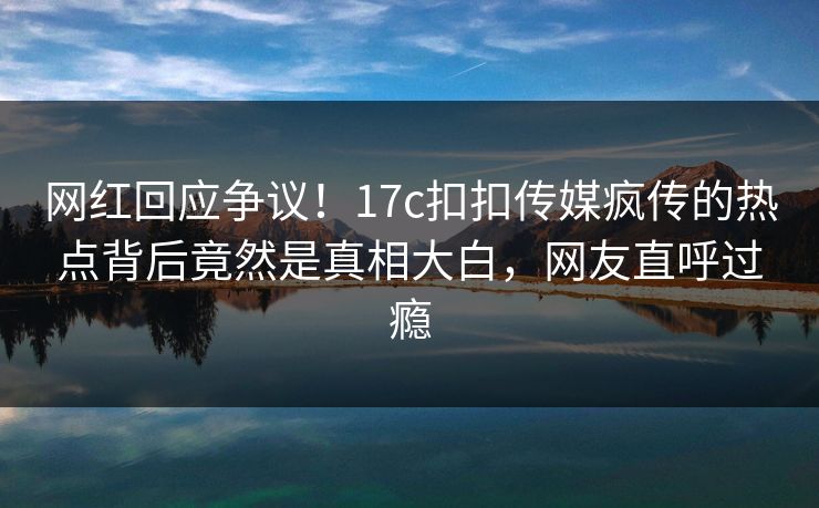 网红回应争议！17c扣扣传媒疯传的热点背后竟然是真相大白，网友直呼过瘾