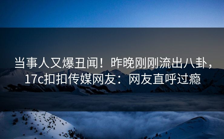 当事人又爆丑闻！昨晚刚刚流出八卦，17c扣扣传媒网友：网友直呼过瘾