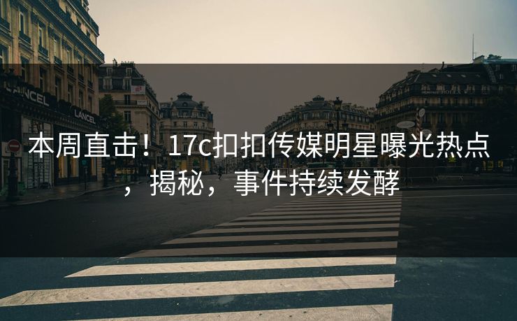 本周直击！17c扣扣传媒明星曝光热点，揭秘，事件持续发酵