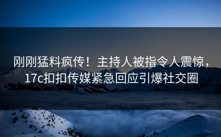 刚刚猛料疯传！主持人被指令人震惊，17c扣扣传媒紧急回应引爆社交圈