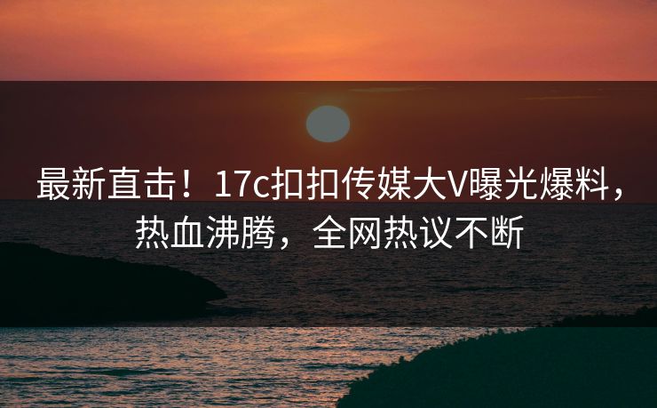 最新直击！17c扣扣传媒大V曝光爆料，热血沸腾，全网热议不断