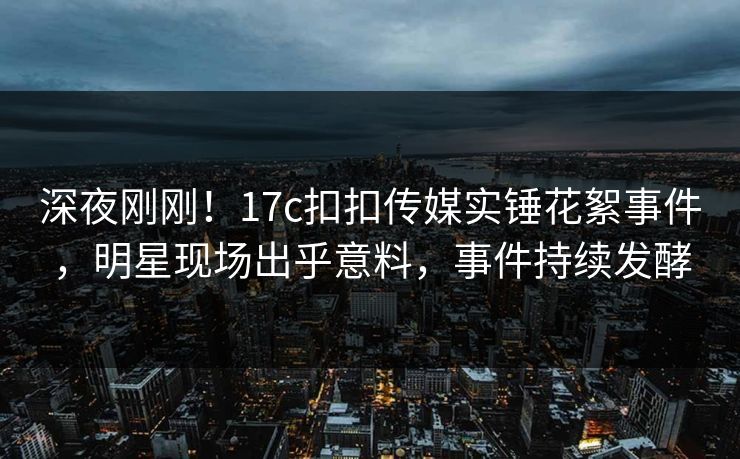 深夜刚刚！17c扣扣传媒实锤花絮事件，明星现场出乎意料，事件持续发酵