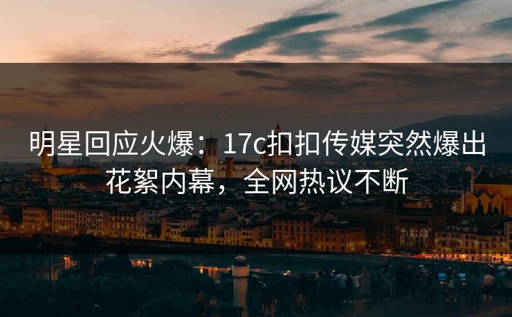 明星回应火爆：17c扣扣传媒突然爆出花絮内幕，全网热议不断