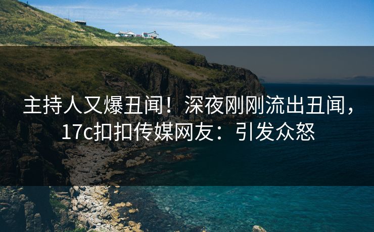 主持人又爆丑闻！深夜刚刚流出丑闻，17c扣扣传媒网友：引发众怒