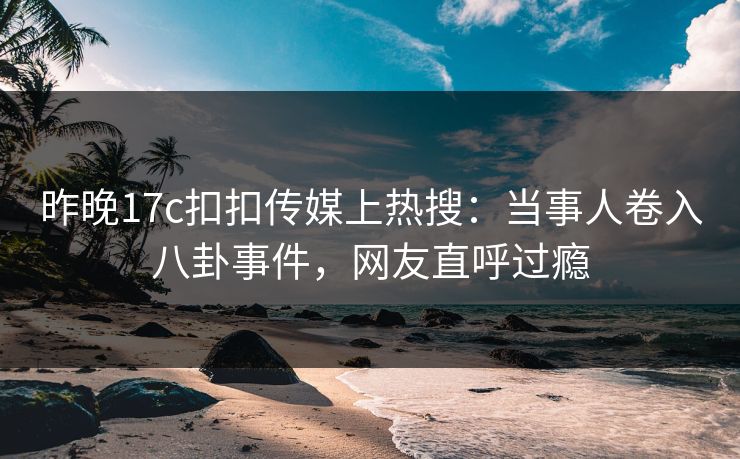 昨晚17c扣扣传媒上热搜：当事人卷入八卦事件，网友直呼过瘾