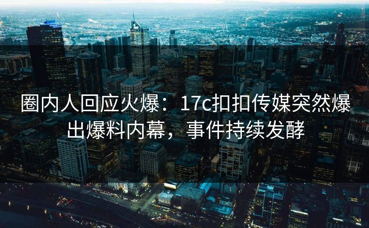 圈内人回应火爆：17c扣扣传媒突然爆出爆料内幕，事件持续发酵