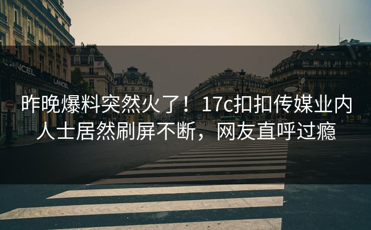昨晚爆料突然火了！17c扣扣传媒业内人士居然刷屏不断，网友直呼过瘾