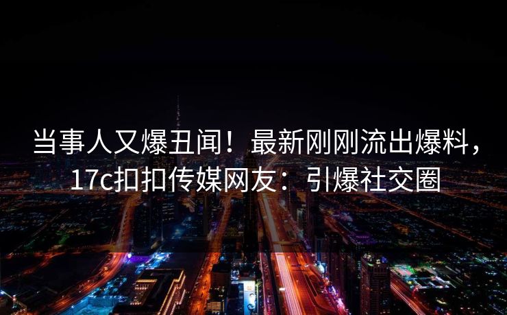 当事人又爆丑闻！最新刚刚流出爆料，17c扣扣传媒网友：引爆社交圈