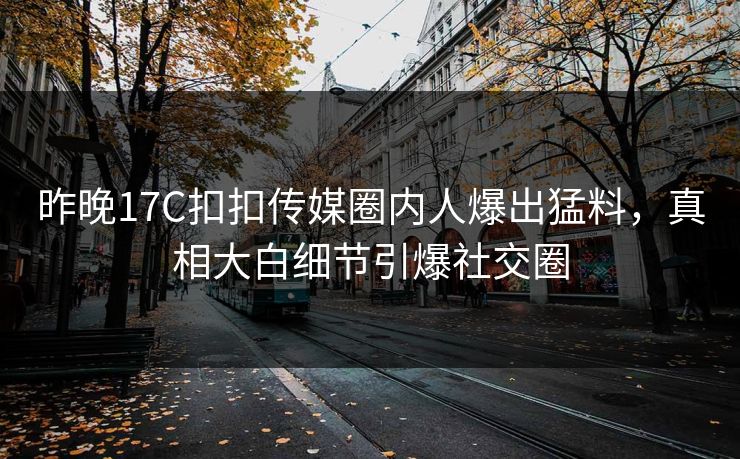 昨晚17C扣扣传媒圈内人爆出猛料，真相大白细节引爆社交圈