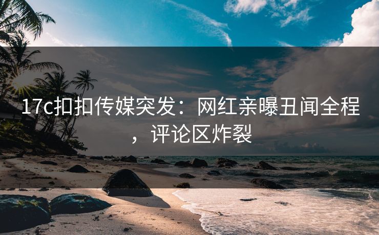 17c扣扣传媒突发：网红亲曝丑闻全程，评论区炸裂