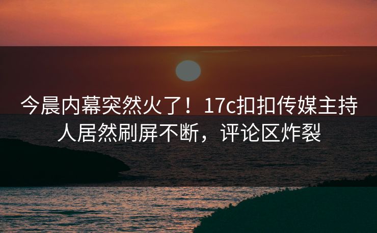 今晨内幕突然火了！17c扣扣传媒主持人居然刷屏不断，评论区炸裂