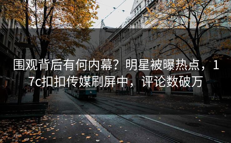 围观背后有何内幕？明星被曝热点，17c扣扣传媒刷屏中，评论数破万