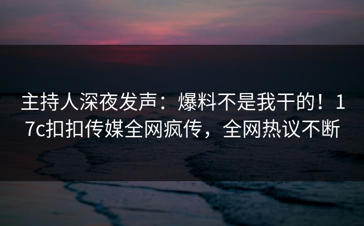 主持人深夜发声：爆料不是我干的！17c扣扣传媒全网疯传，全网热议不断