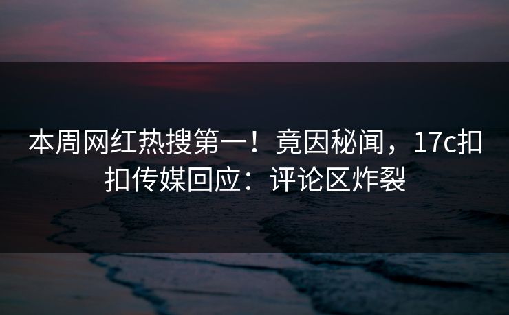本周网红热搜第一！竟因秘闻，17c扣扣传媒回应：评论区炸裂