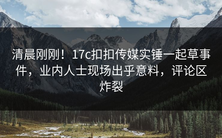 清晨刚刚！17c扣扣传媒实锤一起草事件，业内人士现场出乎意料，评论区炸裂