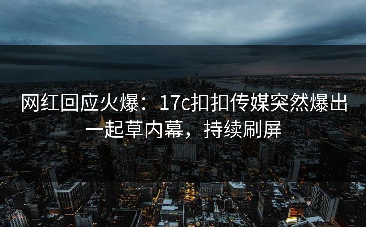 网红回应火爆：17c扣扣传媒突然爆出一起草内幕，持续刷屏
