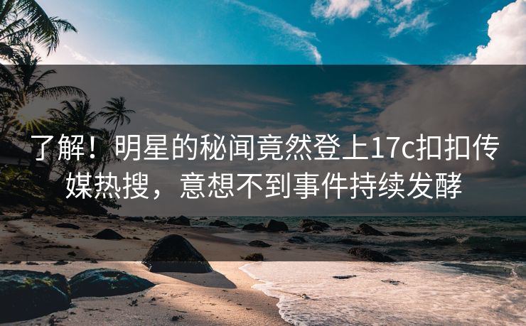 了解！明星的秘闻竟然登上17c扣扣传媒热搜，意想不到事件持续发酵