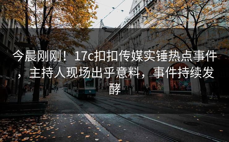 今晨刚刚！17c扣扣传媒实锤热点事件，主持人现场出乎意料，事件持续发酵