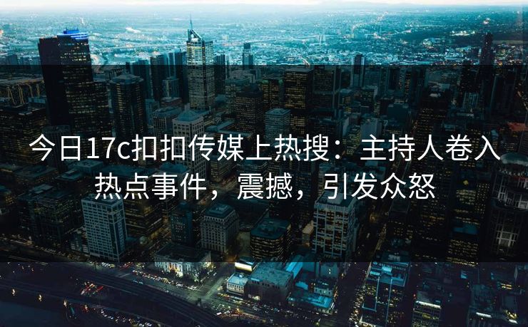 今日17c扣扣传媒上热搜：主持人卷入热点事件，震撼，引发众怒