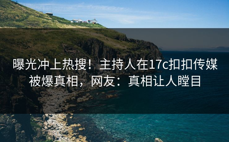 曝光冲上热搜！主持人在17c扣扣传媒被爆真相，网友：真相让人瞠目