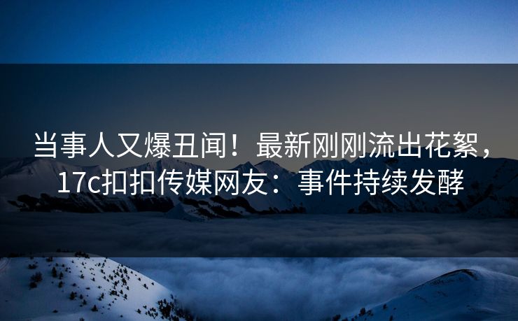 当事人又爆丑闻！最新刚刚流出花絮，17c扣扣传媒网友：事件持续发酵