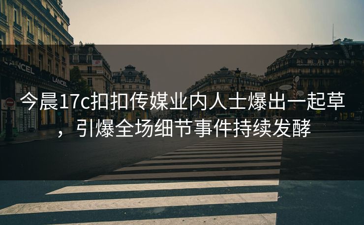 今晨17c扣扣传媒业内人士爆出一起草，引爆全场细节事件持续发酵