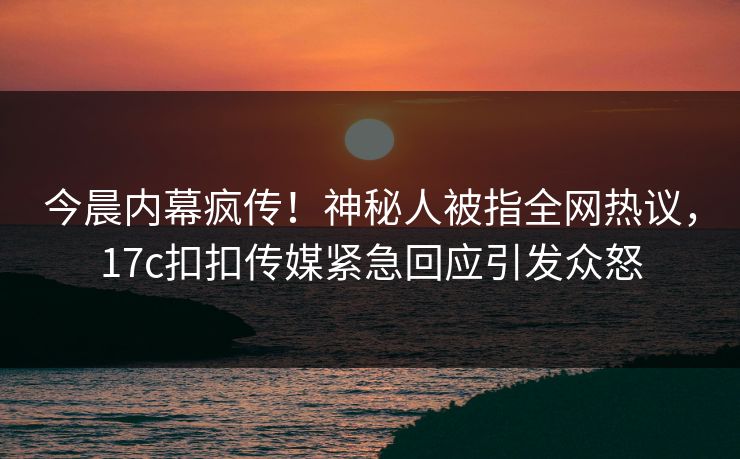 今晨内幕疯传！神秘人被指全网热议，17c扣扣传媒紧急回应引发众怒